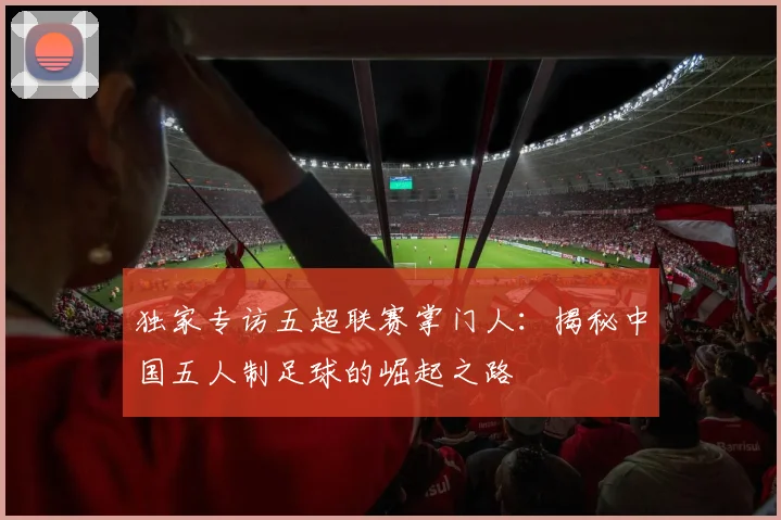 独家专访五超联赛掌门人:揭秘中国五人制足球的崛起之路