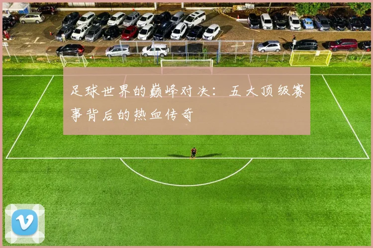 足球世界的巅峰对决:五大顶级赛事背后的热血传奇