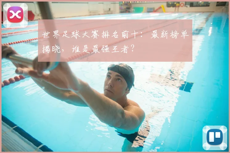 世界足球大赛排名前十:最新榜单揭晓,谁是最强王者?