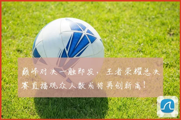 巅峰对决一触即发，王者荣耀总决赛直播观众人数或将再创新高！