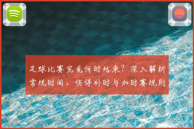 足球比赛究竟何时结束?深入解析常规时间、伤停补时与加时赛规则