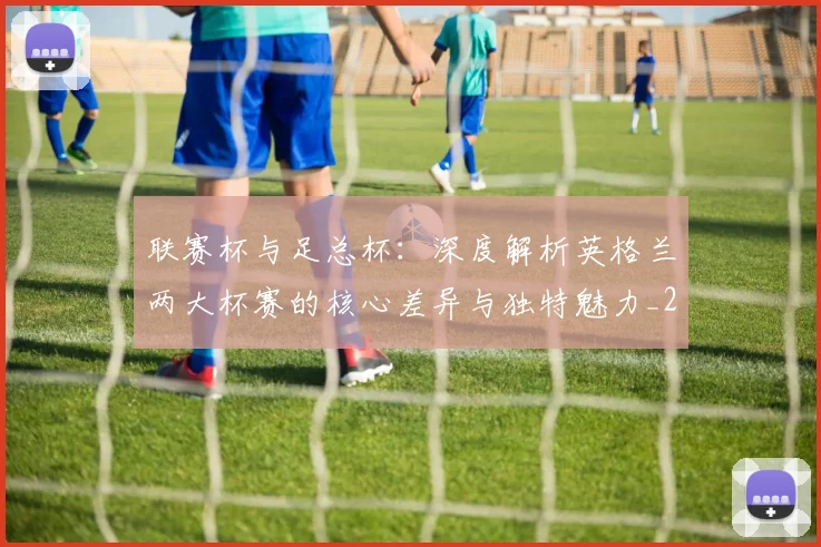 联赛杯与足总杯:深度解析英格兰两大杯赛的核心差异与独特魅力_20260614134029