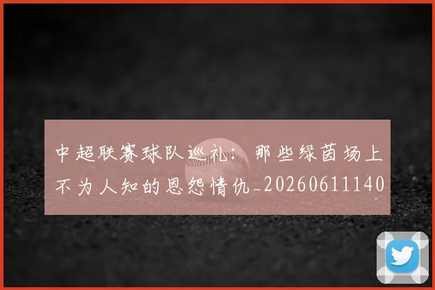 中超联赛球队巡礼:那些绿茵场上不为人知的恩怨情仇_20260611140815