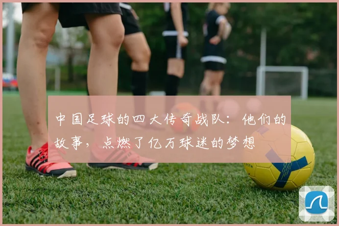 中国足球的四大传奇战队：他们的故事，点燃了亿万球迷的梦想