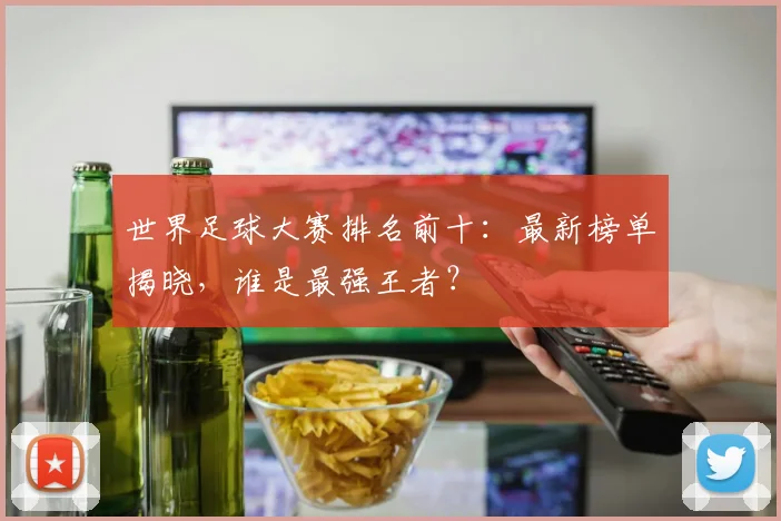 世界足球大赛排名前十:最新榜单揭晓,谁是最强王者?