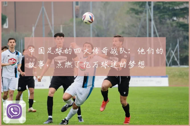 中国足球的四大传奇战队:他们的故事,点燃了亿万球迷的梦想