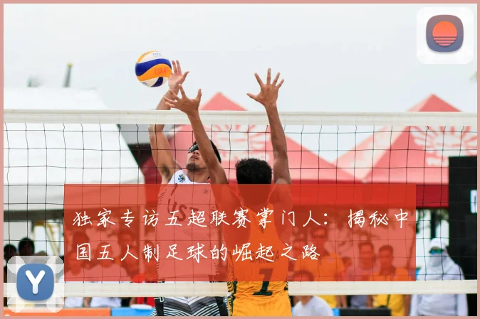 独家专访五超联赛掌门人：揭秘中国五人制足球的崛起之路